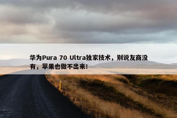 华为Pura 70 Ultra独家技术，别说友商没有，苹果也做不出来！